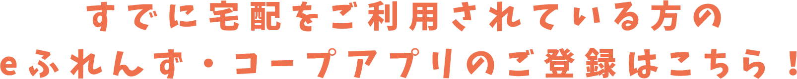 すでに宅配をご利用されている方のeふれんず・コープアプリのご登録はこちら！